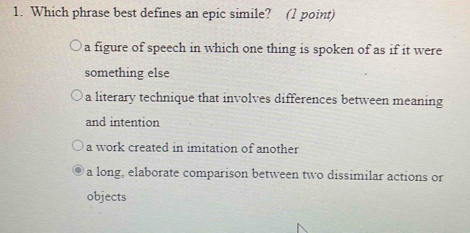 Which phrase best defines an epic simile? (1 point)
a figure of speech in which one thing is spoken of as if it were
something else
a literary technique that involves differences between meaning
and intention
a work created in imitation of another
a long, elaborate comparison between two dissimilar actions or
objects