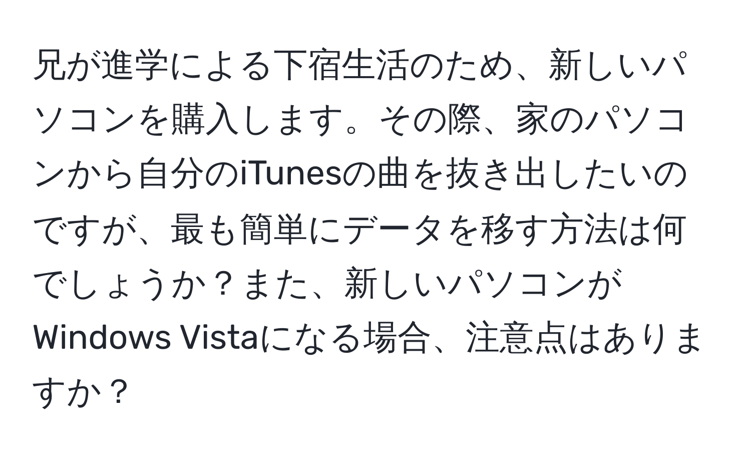 兄が進学による下宿生活のため、新しいパソコンを購入します。その際、家のパソコンから自分のiTunesの曲を抜き出したいのですが、最も簡単にデータを移す方法は何でしょうか？また、新しいパソコンがWindows Vistaになる場合、注意点はありますか？