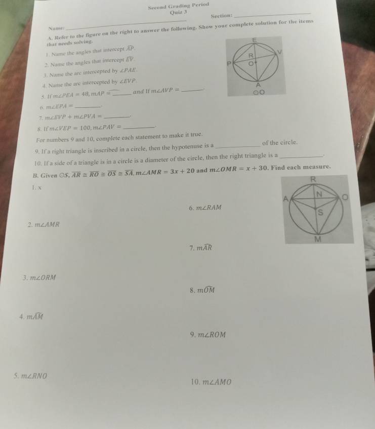 Second Grading Period 
Quiz 3 
_ 
_ 
Section: 
Name= 
that needs solving. A. Refer to the figure on the right to answer the following. Show your complete solution for the items 
1. Name the angles that intercept overline AP. 
2. Name the angles that intercept overline EV
3. Name the arc intercepted by ∠ PAE
4. Name the are intercepted by ∠ EVP
5. 1 m∠ PEA=48, mAP= _and If m∠ AVP= _ 
o. m∠ EPA= _. 
7. m∠ EVP+m∠ PVA= _. 
8. If m∠ VEP=100, m∠ PAV= _. 
For numbers 9 and 10, complete each statement to make it true 
9. If a right triangle is inscribed in a circle, then the hypotenuse is a _of the circle. 
10. If a side of a triangle is in a circle is a diameter of the circle, then the right triangle is a _. 
B. Given odot S, overline AR≌ overline RO≌ overline OS≌ overline SA, m∠ AMR=3x+20 and m∠ OMR=x+30. Find each measure. 
1. x
6. m∠ RAM
2. m∠ AMR
7. mwidehat AR
3. m∠ ORM
8. mwidehat OM
4. mwidehat AM
9. m∠ ROM
5. m∠ RNO m∠ AMO
10.