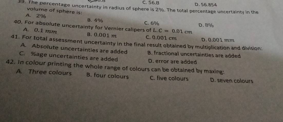 C. 56.8 D. 56.854
39. The percentage uncertainty in radius of sphere is 2%. The total percentage uncertainty in the
volume of sphere is:
A. 2%
B. 4% C. 6%
D. 8%
40. For absolute uncertainty for Vernier calipers of L.C=0.01cm
A. 0.1 mm B. 0.001 m C. 0.001 cm D. 0.001 mm
41. For total assessment uncertainty in the final result obtained by multiplication and division:
A. Absolute uncertainties are added B. fractional uncertainties are added
C. % age uncertainties are added D. error are added
42. In colour printing the whole range of colours can be obtained by maxing:
A. Three colours B. four colours C. five colours D. seven colours