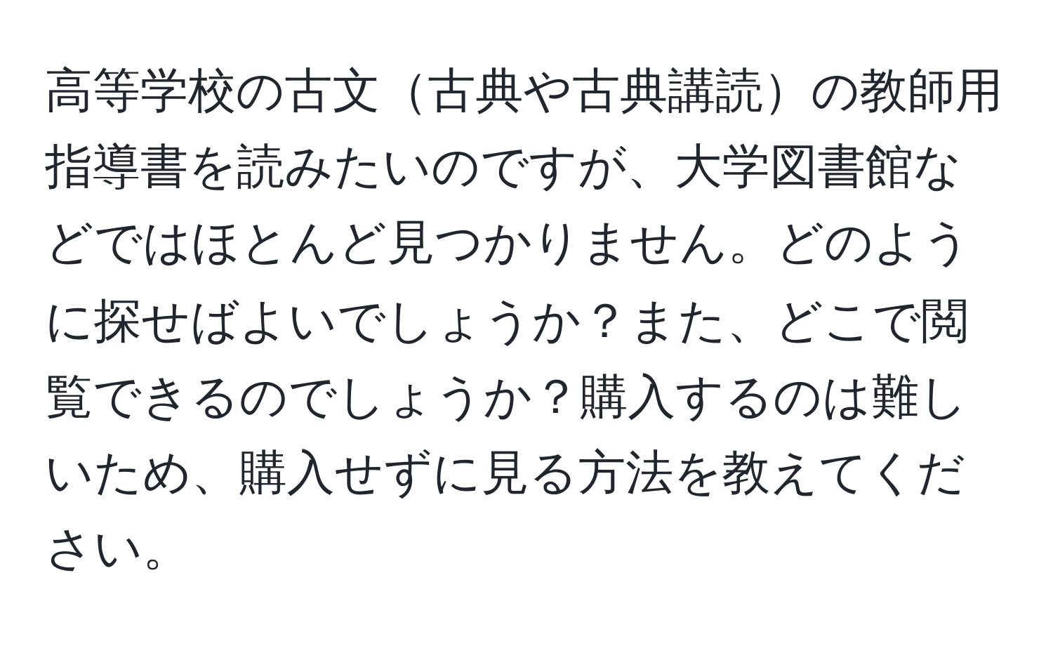 高等学校の古文古典や古典講読の教師用指導書を読みたいのですが、大学図書館などではほとんど見つかりません。どのように探せばよいでしょうか？また、どこで閲覧できるのでしょうか？購入するのは難しいため、購入せずに見る方法を教えてください。