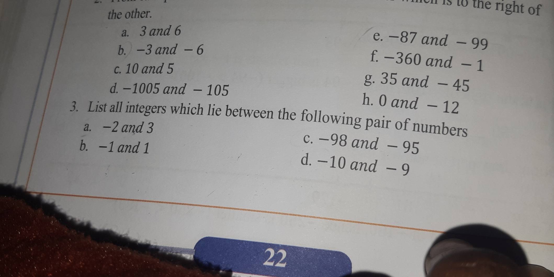 is to the right of 
the other.
a. 3 and 6
e. −87 and - 99
b. -3 and - 6
f. −360 and − 1
c. 10 and 5
d. −1005 and - 105
g. 35 and - 45
h. 0 and - 12
3. List all integers which lie between the following pair of numbers
a. -2 and 3
c. −98 and - 95
b. −1 and 1
d. −10 and - 9
22