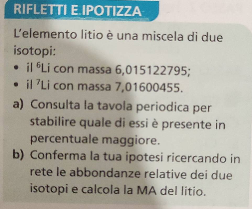 RIFLETTI E IPOTIZZA 
L'elemento litio è una miscela di due 
isotopi: 
il ⁶Li con massa 6,015122795; 
il ⁷Li con massa 7,01600455. 
a) Consulta la tavola periodica per 
stabilire quale di essi è presente in 
percentuale maggiore. 
b) Conferma la tua ipotesi ricercando in 
rete le abbondanze relative dei due 
isotopi e calcola la MA del litio.