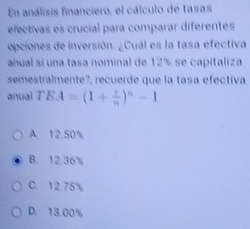 En análisis financiero, el cálculo de tasas
efectivas es crucial para comparar diferentes
opciones de inversión. ¿Cuál es la tasa efectiva
anual si una tasa nominal de 12% se capitaliza
semestralmente?, recuerde que la tasa efectiva
anual 7 EA=(1+ r/n )^n-1
A. 12.50%
B. 12.36%
C. 12.75%
D. 13.00%