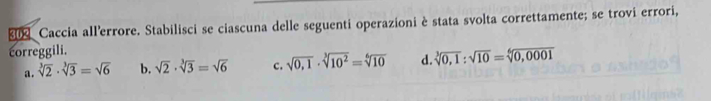 × Caccia all’errore. Stabilisci se ciascuna delle seguenti operazioni è stata svolta correttamente; se trovi errori,
correggili.
a. sqrt[3](2)· sqrt[3](3)=sqrt(6) b. sqrt(2)· sqrt[3](3)=sqrt(6) c. sqrt(0,1)· sqrt[3](10^2)=sqrt[6](10) d. sqrt[3](0,1):sqrt(10)=sqrt[6](0,0001)