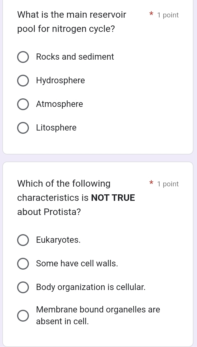 What is the main reservoir 1 point
pool for nitrogen cycle?
Rocks and sediment
Hydrosphere
Atmosphere
Litosphere
Which of the following 1 point
characteristics is NOT TRUE
about Protista?
Eukaryotes.
Some have cell walls.
Body organization is cellular.
Membrane bound organelles are
absent in cell.