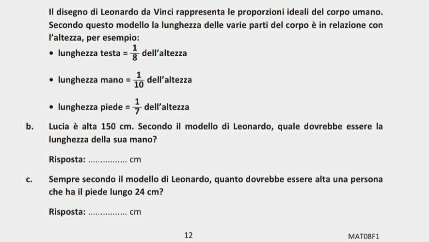 Il disegno di Leonardo da Vinci rappresenta le proporzioni ideali del corpo umano. 
Secondo questo modello la lunghezza delle varie parti del corpo è in relazione con 
l’altezza, per esempio: 
lunghezza testa = 1/8  dell'altezza 
lunghezza mano = 1/10  dell’altezza 
lunghezza piede = 1/7  dell’altezza 
b. Lucia è alta 150 cm. Secondo il modello di Leonardo, quale dovrebbe essere la 
lunghezza della sua mano? 
Risposta: _ cm
c. Sempre secondo il modello di Leonardo, quanto dovrebbe essere alta una persona 
che ha il piede lungo 24 cm? 
Risposta: _ cm
12 MAT08F1