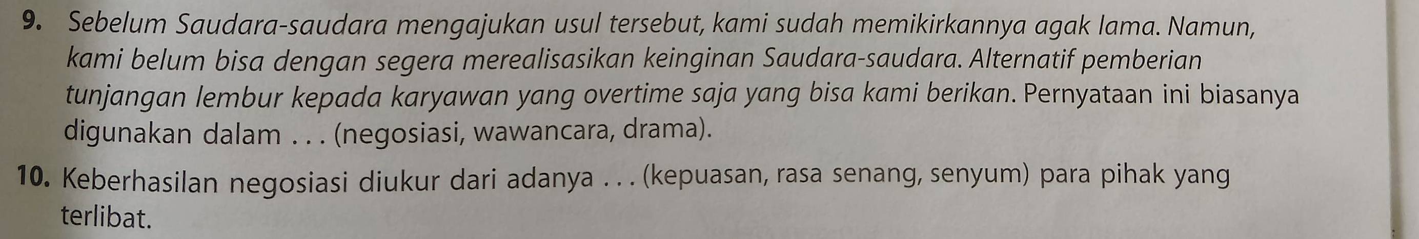 Sebelum Saudara-saudara mengajukan usul tersebut, kami sudah memikirkannya agak lama. Namun, 
kami belum bisa dengan segera merealisasikan keinginan Saudara-saudara. Alternatif pemberian 
tunjangan lembur kepada karyawan yang overtime saja yang bisa kami berikan. Pernyataan ini biasanya 
digunakan dalam . . . (negosiasi, wawancara, drama). 
10. Keberhasilan negosiasi diukur dari adanya . . . (kepuasan, rasa senang, senyum) para pihak yang 
terlibat.