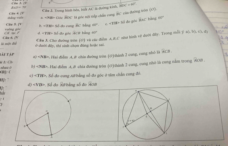 [T C
BAD=70°
Câu 2. Trong hình bên, biết AC là đường kính, widehat BDC=60°.
Câu 4. [T
thẳng vuôr a. Góc BDC là góc nội tiếp chắn cung overline BC của đường tròn (O).
Câu 5. [V b. Sdelta do cung overline BC bằng 60°. c. ∠ TH>Sdelta đo góc widehat BAC bằng 60°
vuông góc
CK tại F d. ∠ TH>Sdelta ó đo góc ACB bằng 60°
là một điể Câu 3. Cho đường tròn (O) và các điểm A,B,C như hình về dưới đây. Trong mỗi ý a), b), c), dị
Câu 6. [V
. . , ở dưới đây, thí sinh chọn đúng hoặc sai.
bài tập a) : Hai điểm A, B chia đường tròn (O)thành 2 cung, cung nhỏ là overline ACB.
i 1: Ch
nhauó b) 2. Hai điểm A,B chia đường tròn (O)thành 2 cung, cung nhỏ là cung nằm trong ÁOB .
NB]: 
c) ∠ TH> v. Số đo cung AB bằng số đo góc ở tâm chắn cung đó.
H]: "
d) . Số đo AB bằng số đo AOB
[]:
hắi
: (