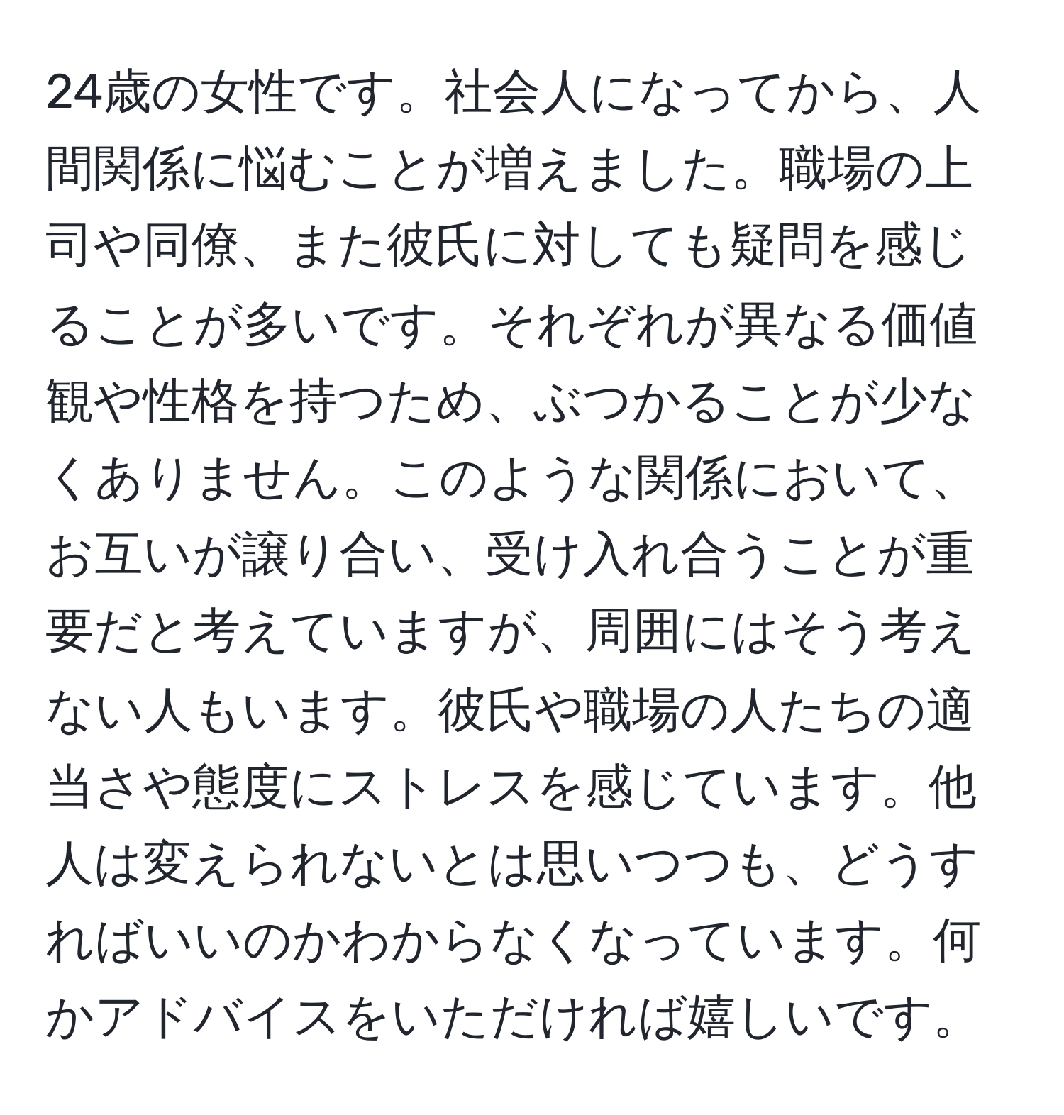 24歳の女性です。社会人になってから、人間関係に悩むことが増えました。職場の上司や同僚、また彼氏に対しても疑問を感じることが多いです。それぞれが異なる価値観や性格を持つため、ぶつかることが少なくありません。このような関係において、お互いが譲り合い、受け入れ合うことが重要だと考えていますが、周囲にはそう考えない人もいます。彼氏や職場の人たちの適当さや態度にストレスを感じています。他人は変えられないとは思いつつも、どうすればいいのかわからなくなっています。何かアドバイスをいただければ嬉しいです。