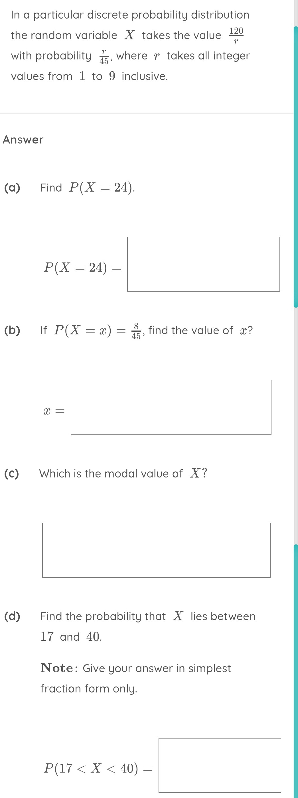 In a particular discrete probability distribution 
the random variable X takes the value  120/r 
with probability  r/45  , where r takes all integer 
values from 1 to 9 inclusive. 
Answer 
(a) Find P(X=24).
P(X=24)=□
(b) If P(X=x)= 8/45  , find the value of x?
x=□
(c) Which is the modal value of X? 
(d) Find the probability that X lies between
17 and 40. 
Note: Give your answer in simplest 
fraction form only.
P(17