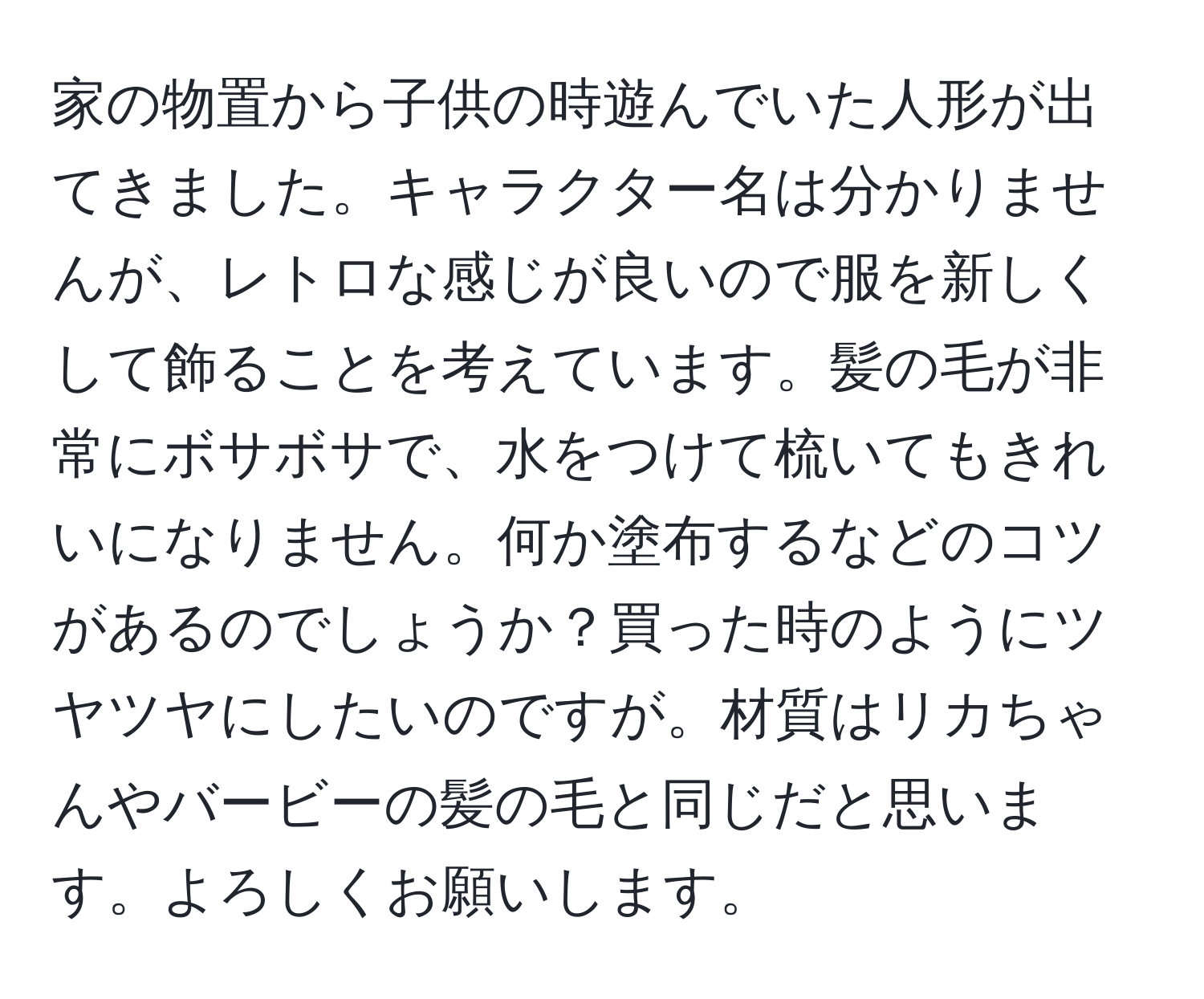 家の物置から子供の時遊んでいた人形が出てきました。キャラクター名は分かりませんが、レトロな感じが良いので服を新しくして飾ることを考えています。髪の毛が非常にボサボサで、水をつけて梳いてもきれいになりません。何か塗布するなどのコツがあるのでしょうか？買った時のようにツヤツヤにしたいのですが。材質はリカちゃんやバービーの髪の毛と同じだと思います。よろしくお願いします。