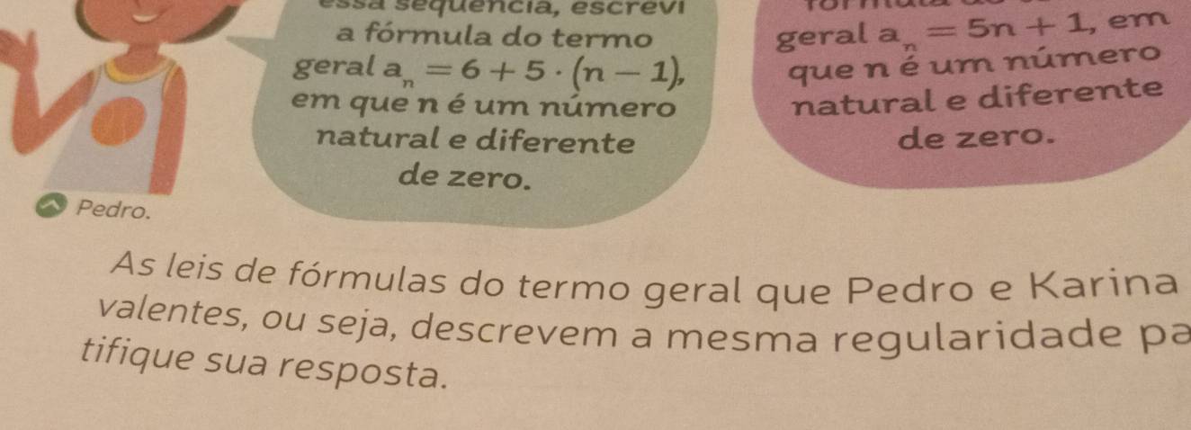 ssa sequencia, escrevi 
a fórmula do termo geral a_n=5n+1 , em 
geral a_n=6+5· (n-1), que n é um número 
em que n é um número 
natural e diferente 
natural e diferente de zero. 
de zero. 
Pedro. 
As leis de fórmulas do termo geral que Pedro e Karina 
valentes, ou seja, descrevem a mesma regularidade pa 
tifique sua resposta.