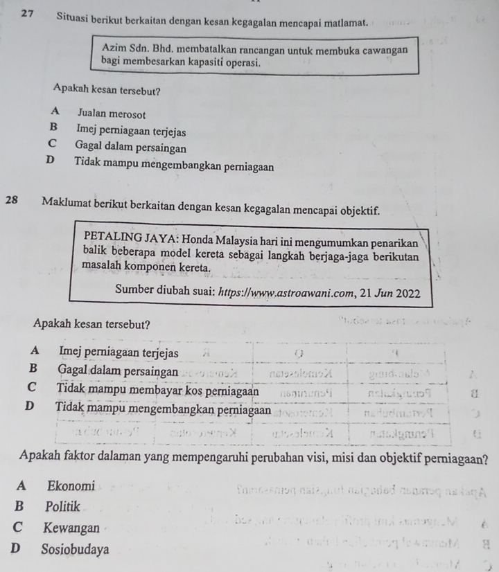 Situasi berikut berkaitan dengan kesan kegagalan mencapai matlamat.
Azim Sdn. Bhd. membatalkan rancangan untuk membuka cawangan
bagi membesarkan kapasiti operasi.
Apakah kesan tersebut?
A Jualan merosot
B Imej perniagaan terjejas
C Gagal dalam persaingan
D Tidak mampu mengembangkan perniagaan
28 Maklumat berikut berkaitan dengan kesan kegagalan mencapai objektif.
PETALING JAYA: Honda Malaysia hari ini mengumumkan penarikan
balik beberapa model kereta sebagai langkah berjaga-jaga berikutan
masalah komponen kereta.
Sumber diubah suai: https://www.astroawani.com, 21 Jun 2022
Apakah kesan tersebut?
Apakah faktor dalaman yang mempengaruhi perubahan visi, misi dan objektif perniagaan?
A Ekonomi
B Politik
C Kewangan
D Sosiobudaya