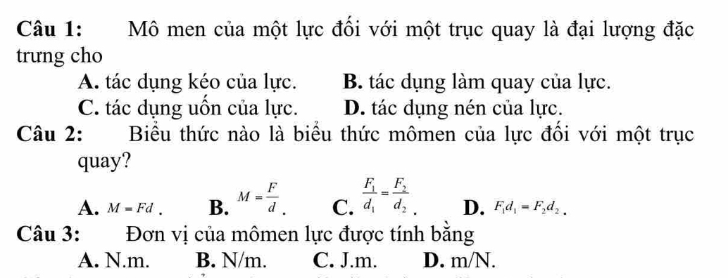 Mô men của một lực đối với một trục quay là đại lượng đặc
trung cho
A. tác dụng kéo của lực. B. tác dụng làm quay của lực.
C. tác dụng uồn của lực. D. tác dụng nén của lực.
Câu 2: Biểu thức nào là biểu thức mômen của lực đôi với một trục
quay?
A. M=Fd. B. M= F/d . C. frac F_1d_1=frac F_2d_2 D. F_1d_1=F_2d_2. 
Câu 3: Đơn vị của mômen lực được tính bằng
A. N.m. B. N/m. C. J.m. D. m/N.