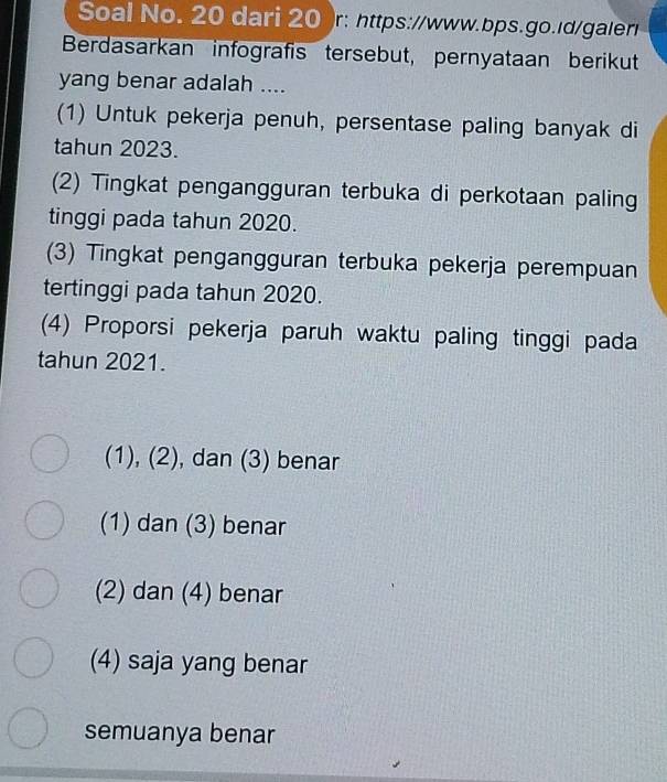 Soal No. 20 dari 20 )r: https://www.bps.go.ld/galer
Berdasarkan infografis tersebut, pernyataan berikut
yang benar adalah ....
(1) Untuk pekerja penuh, persentase paling banyak di
tahun 2023.
(2) Tingkat pengangguran terbuka di perkotaan paling
tinggi pada tahun 2020.
(3) Tingkat pengangguran terbuka pekerja perempuan
tertinggi pada tahun 2020.
(4) Proporsi pekerja paruh waktu paling tinggi pada
tahun 2021.
(1), (2), , dan (3) benar
(1) dan (3) benar
(2) dan (4) benar
(4) saja yang benar
semuanya benar