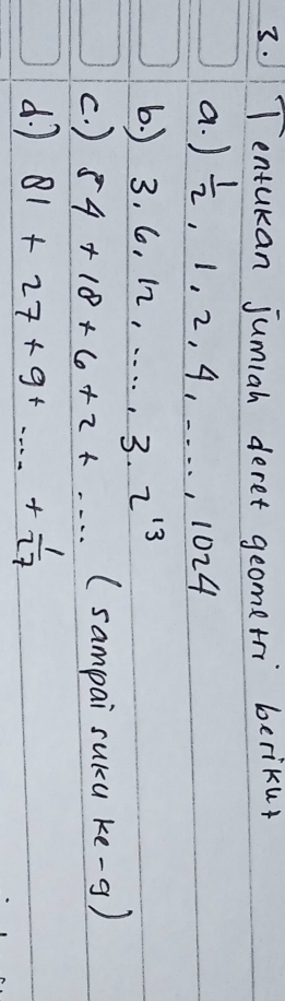 Tentukan jumiah deret geometri berikur 
a. )  1/2 , 1, 2, 4, . . . , 1024
6. ) 3.6.12,..., 3.2^(13)
c. ) 54+18+6+2+·s (sampai suku ke-g) 
d. 7 81+27+9+·s + 1/27 