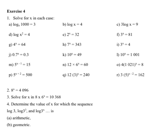 Solve for x in each case: 
a) log _x1000=3 b) log x=4 c) 3log x=9
d) log x^2=4 c) 2^x=32 f) 3^x=81
g) 4^x=64 h) 7^x=343 i) 3^x=4
j) 0.7^x=0.3 k) 10^x=49 l) 10^x=1001
m) 5^(x-1)=15 n) 12* 6^x=60 o) 4(1021)^x=8
p) 5^(x+2)=500 q) 12(3)^x=240 r) 3(5)^x-2=162
2. 8^x=4096
3. Solve for x in 8* 6^x=10368
4. Determine the value of x for which the sequence
log 3, log 3^3 , and log 3^x... _ is 
(a) arithmetic, 
(b) geometric.