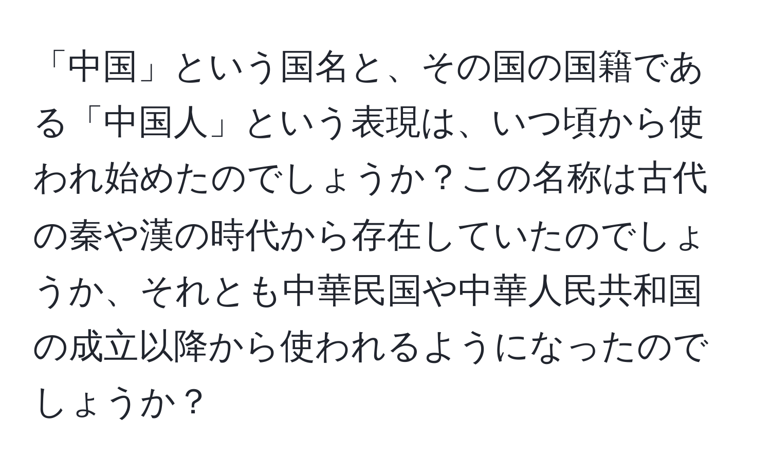 「中国」という国名と、その国の国籍である「中国人」という表現は、いつ頃から使われ始めたのでしょうか？この名称は古代の秦や漢の時代から存在していたのでしょうか、それとも中華民国や中華人民共和国の成立以降から使われるようになったのでしょうか？