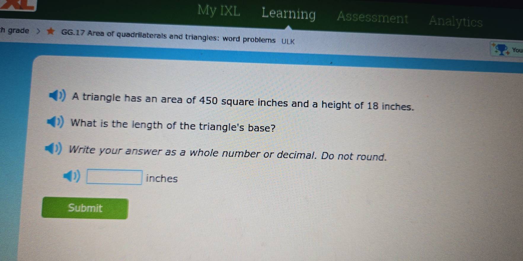 My IXL Learning Assessment Analytics 
th grade GG.17 Area of quadrilaterals and triangles: word problems ULK 
You 
A triangle has an area of 450 square inches and a height of 18 inches. 
What is the length of the triangle's base? 
Write your answer as a whole number or decimal. Do not round. 
) □ inches
Submit