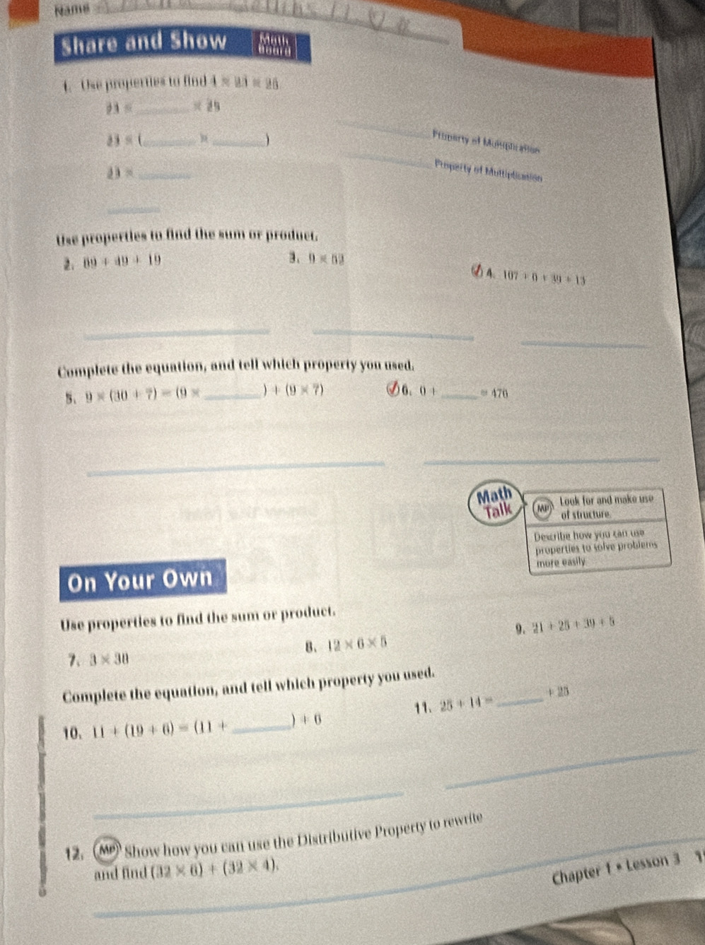 Name_ 
Share and Show aourd Math 
4. Use properties to find 4* 83=26
23= _
23= _ 
_ 
Property of Munphration 
_ _Property of Muttiplication
13= _ 
_ 
Use properties to find the sum or product. 
2. 89+49+19
3. 0* 52
A、 107* 0+39+13
__ 
_ 
Complete the equation, and tell which property you used. 
5、 9* (30+7)=(9* _  +(9* 7) 6. 0+ _  =476
_ 
_ 
Math 
Talk Meù Look for and make use 
of structure. 
Describe how you can use 
properties to solve problems 
On Your Own more easily 
Use properties to find the sum or product. 
9. 21+25+39+5
B、 12* 6* 5
7、 3* 30
Complete the equation, and tell which property you used. 
11. 25+14= _  +25
_ 
10. 11+(19+6)=(11+ _  +6
_ 
12. (M Show how you can use the Distributive Property to rewrite 
and find (32* 6)+(32* 4). 
Chapter 1 + Lesson 3 1