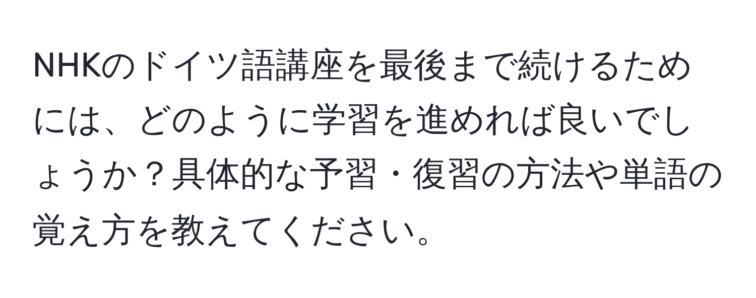 NHKのドイツ語講座を最後まで続けるためには、どのように学習を進めれば良いでしょうか？具体的な予習・復習の方法や単語の覚え方を教えてください。