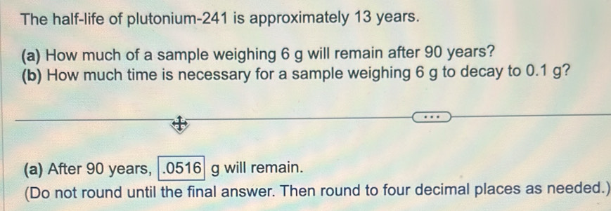 The half-life of plutonium- 241 is approximately 13 years. 
(a) How much of a sample weighing 6 g will remain after 90 years? 
(b) How much time is necessary for a sample weighing 6 g to decay to 0.1 g? 
(a) After 90 years, |.0516| g will remain. 
(Do not round until the final answer. Then round to four decimal places as needed.)