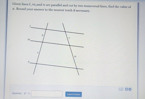 Given lines ζ, m,and 1 are parallel and cut by two transversal lines, find the value of
x. Round your answer to the nearest tenth if necessary. 
Answer: x=□ Submit Answer