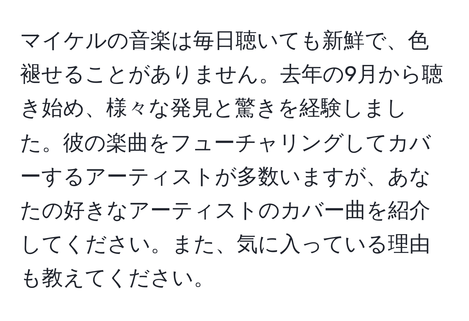 マイケルの音楽は毎日聴いても新鮮で、色褪せることがありません。去年の9月から聴き始め、様々な発見と驚きを経験しました。彼の楽曲をフューチャリングしてカバーするアーティストが多数いますが、あなたの好きなアーティストのカバー曲を紹介してください。また、気に入っている理由も教えてください。