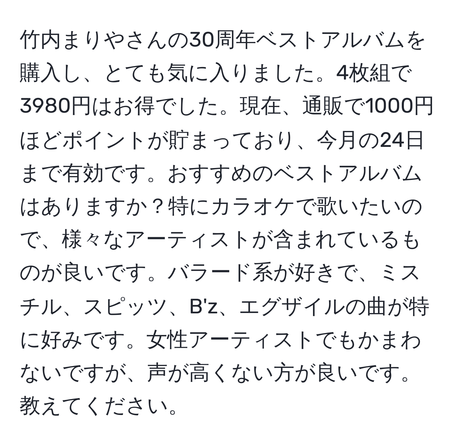 竹内まりやさんの30周年ベストアルバムを購入し、とても気に入りました。4枚組で3980円はお得でした。現在、通販で1000円ほどポイントが貯まっており、今月の24日まで有効です。おすすめのベストアルバムはありますか？特にカラオケで歌いたいので、様々なアーティストが含まれているものが良いです。バラード系が好きで、ミスチル、スピッツ、B'z、エグザイルの曲が特に好みです。女性アーティストでもかまわないですが、声が高くない方が良いです。教えてください。