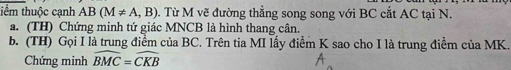 tiểm thuộc cạnh AB(M!= A,B) 0. Từ M vẽ đường thẳng song song với BC cắt AC tại N. 
a. (TH) Chứng minh tứ giác MNCB là hình thang cân. 
b. (TH) Gọi I là trung điểm của BC. Trên tia MI lấy điểm K sao cho I là trung điểm của MK. 
Chứng minh widehat BMC=widehat CKB