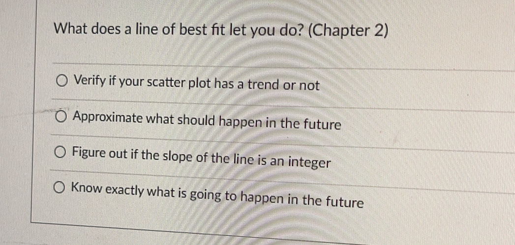 What does a line of best fit let you do? (Chapter 2)
Verify if your scatter plot has a trend or not
Approximate what should happen in the future
Figure out if the slope of the line is an integer
Know exactly what is going to happen in the future