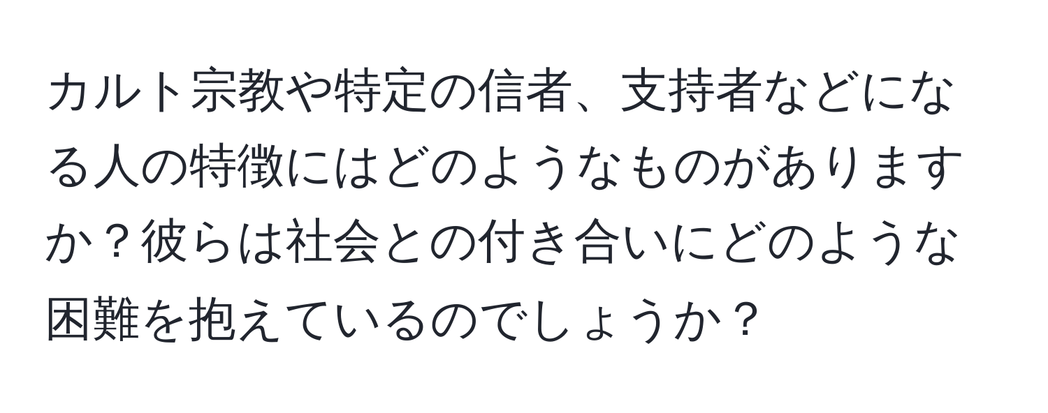 カルト宗教や特定の信者、支持者などになる人の特徴にはどのようなものがありますか？彼らは社会との付き合いにどのような困難を抱えているのでしょうか？