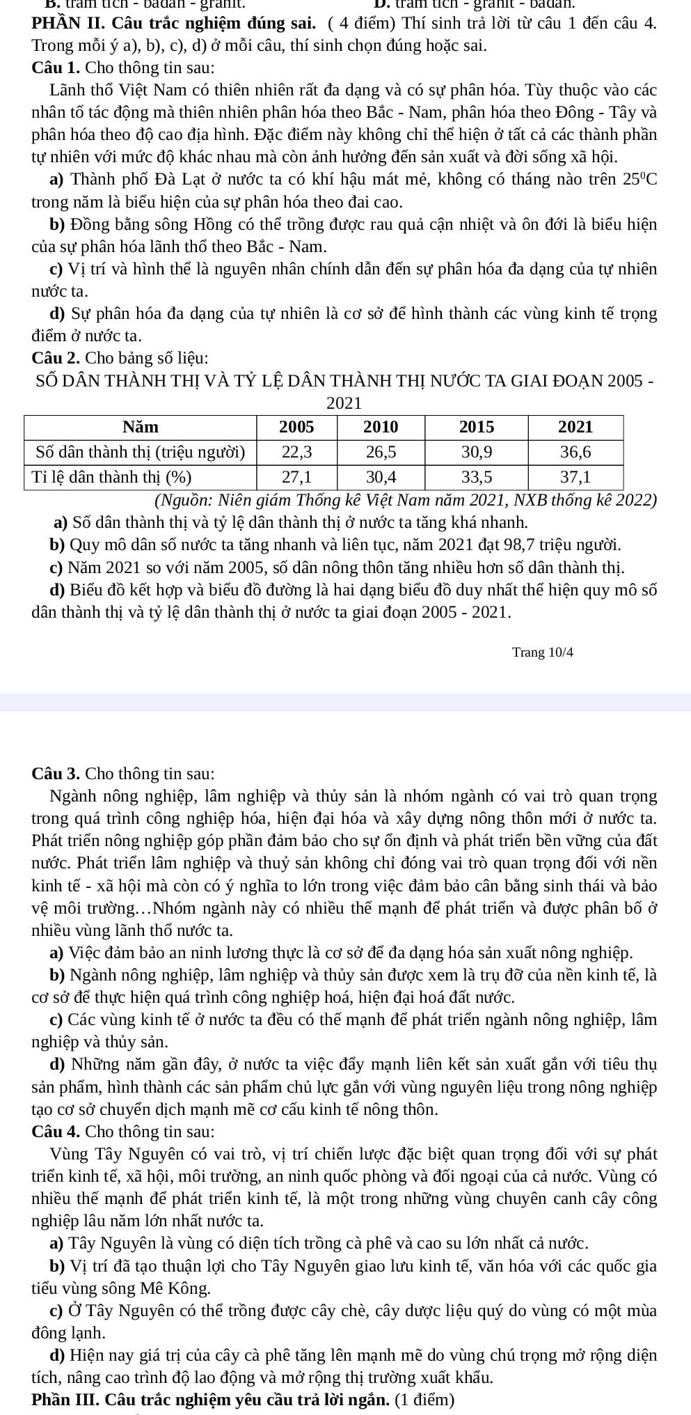 PHẢN II. Câu trắc nghiệm đúng sai. ( 4 điểm) Thí sinh trả lời từ câu 1 đến câu 4.
Trong mỗi ý a), b), c), d) ở mỗi câu, thí sinh chọn đúng hoặc sai.
Câu 1. Cho thông tin sau:
Lãnh thố Việt Nam có thiên nhiên rất đa dạng và có sự phân hóa. Tùy thuộc vào các
nhân tố tác động mà thiên nhiên phân hóa theo Bắc - Nam, phân hóa theo Đông - Tây và
phân hóa theo độ cao địa hình. Đặc điểm này không chỉ thể hiện ở tất cả các thành phần
tự nhiên với mức độ khác nhau mà còn ảnh hưởng đến sản xuất và đời sống xã hội.
a) Thành phố Đà Lạt ở nước ta có khí hậu mát mẻ, không có tháng nào trên 25°C
trong năm là biểu hiện của sự phân hóa theo đai cao.
b) Đồng bằng sông Hồng có thể trồng được rau quả cận nhiệt và ôn đới là biểu hiện
của sự phân hóa lãnh thổ theo Bắc - Nam.
c) Vị trí và hình thể là nguyên nhân chính dẫn đến sự phân hóa đa dạng của tự nhiên
nước ta.
d) Sự phân hóa đa dạng của tự nhiên là cơ sở để hình thành các vùng kinh tế trọng
điểm ở nước ta.
Câu 2. Cho bảng số liệu:
SỐ DÂN THÀNH THỊ VÀ Tỷ Lệ DÂN THÀNH THỊ NƯỚC TA GIAI ĐOẠN 2005 -
2021
(Nguồn: Niên giám Thống kê Việt Nam năm 2021, NXB thống kê 2022)
a) Số dân thành thị và tỷ lệ dân thành thị ở nước ta tăng khá nhanh.
b) Quy mô dân số nước ta tăng nhanh và liên tục, năm 2021 đạt 98,7 triệu người.
c) Năm 2021 so với năm 2005, số dân nông thôn tăng nhiều hơn số dân thành thị.
d) Biểu đồ kết hợp và biểu đồ đường là hai dạng biểu đồ duy nhất thể hiện quy mô số
dân thành thị và tỷ lệ dân thành thị ở nước ta giai đoạn 2005 - 2021.
Trang 10/4
Câu 3. Cho thông tin sau:
Ngành nông nghiệp, lâm nghiệp và thủy sản là nhóm ngành có vai trò quan trọng
trong quá trình công nghiệp hóa, hiện đại hóa và xây dựng nông thôn mới ở nước ta.
Phát triển nông nghiệp góp phần đảm bảo cho sự ổn định và phát triển bền vững của đất
nhước. Phát triển lâm nghiệp và thuỷ sản không chỉ đóng vai trò quan trọng đối với nền
kinh tế - xã hội mà còn có ý nghĩa to lớn trong việc đảm bảo cân bằng sinh thái và bảo
vệ môi trường...Nhóm ngành này có nhiều thế mạnh để phát triển và được phân bố ở
nhiều vùng lãnh thổ nước ta.
a) Việc đảm bảo an ninh lương thực là cơ sở để đa dạng hóa sản xuất nông nghiệp.
b) Ngành nông nghiệp, lâm nghiệp và thủy sản được xem là trụ đỡ của nền kinh tế, là
cơ sở để thực hiện quá trình công nghiệp hoá, hiện đại hoá đất nước.
c) Các vùng kinh tế ở nước ta đều có thế mạnh để phát triển ngành nông nghiệp, lâm
nghiệp và thủy sản.
d) Những năm gần đây, ở nước ta việc đấy mạnh liên kết sản xuất gắn với tiêu thụ
sản phẩm, hình thành các sản phẩm chủ lực gắn với vùng nguyên liệu trong nông nghiệp
tạo cơ sở chuyển dịch mạnh mẽ cơ cấu kinh tế nông thôn.
Câu 4. Cho thông tin sau:
Vùng Tây Nguyên có vai trò, vị trí chiến lược đặc biệt quan trọng đối với sự phát
triển kinh tế, xã hội, môi trường, an ninh quốc phòng và đối ngoại của cả nước. Vùng có
nhiều thế mạnh để phát triển kinh tế, là một trong những vùng chuyên canh cây công
nghiệp lâu năm lớn nhất nước ta.
a) Tây Nguyên là vùng có diện tích trồng cà phê và cao su lớn nhất cả nước.
b) Vị trí đã tạo thuận lợi cho Tây Nguyên giao lưu kinh tế, văn hóa với các quốc gia
tiểu vùng sông Mê Kông.
c) Ở Tây Nguyên có thể trồng được cây chè, cây dược liệu quý do vùng có một mùa
đông lạnh.
d) Hiện nay giá trị của cây cà phê tăng lên mạnh mẽ do vùng chú trọng mở rộng diện
tích, nâng cao trình độ lao động và mở rộng thị trường xuất khẩu.
Phần III. Câu trắc nghiệm yêu cầu trả lời ngắn. (1 điểm)