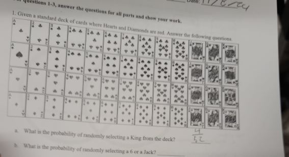 Date: 
questions 1-3, answer the questions for all pa 
1. Given a standard deck of cards where Hearts and Diamonds are red. Answer the following questions. 
_ 
bability of randomly selecting a King from the deck? 
b. What is the probability of randomly selecting a 6 or a Jack?_