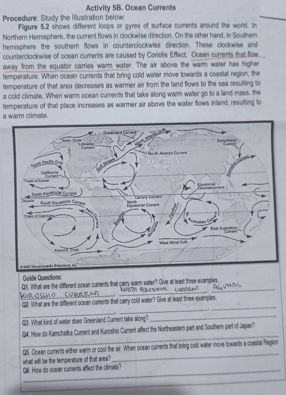 Activity 5B. Ocean Currents 
Procedure: Study the Illustration below: 
Figure 5.2 shows different loops or gyres of surface currents around the world. In 
Northern Hemisphere, the current flows in clockwise direction. On the other hand, in Southern 
hemisphere the southern flows in counterclockwise direction. These clockwise and 
counterclockwise of ocean currents are caused by Coriolis Effect. Ocean currents that flow 
away from the equator carries warm water. The air above the warm water has higher 
temperature. When ocean currents that bring cold water move towards a coastal region, the 
temperature of that area decreases as warmer air from the land flows to the sea resulting to 
a cold climate. When warm ocean currents that take along warm water go to a land mass, the 
temperature of that place increases as warmer air above the water flows inland, resulting to 
a warm climate. 
Guide Questions: 
Q1. What are the different ocean currents that carry warm water? Give at least three examples. 
_ 
_ 
_ 
Q2. What are the different ocean currents that carry cold water? Give at least three examples. 
_ 
_ 
_ 
Q3. What kind of water does Greenland Current take along? 
_ 
_ 
Q4. How do Kamchatka Current and Kuroshio Current affect the Northeastern part and Southern part of Japan? 
Q5. Ocean currents either warm or cool the air. When ocean currents that bring cold water move towards a coastal Region 
what will be the temperature of that area? 
_ 
_Q6. How do ocean currents affect the climate?