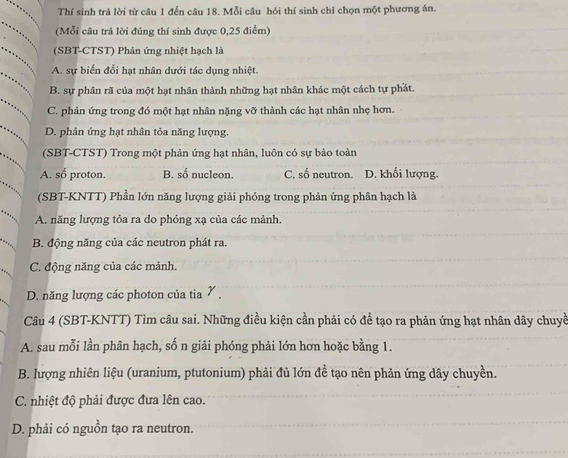 Thí sinh trả lời từ câu 1 đến câu 18. Mỗi câu hỏi thí sinh chỉ chọn một phương án.
(Mỗi câu trả lời đúng thí sinh được 0,25 điểm)
(SBT-CTST) Phản ứng nhiệt hạch là
A. sự biến đổi hạt nhân dưới tác dụng nhiệt.
B. sự phân rã của một hạt nhân thành những hạt nhân khác một cách tự phát.
C. phản ứng trong đó một hạt nhân nặng vỡ thành các hạt nhân nhẹ hơn.
D. phản ứng hạt nhân tỏa năng lượng.
(SBT-CTST) Trong một phản ứng hạt nhân, luôn có sự bảo toàn
A. số proton. B. số nucleon. C. số neutron. D. khối lượng.
(SBT-KNTT) Phần lớn năng lượng giải phóng trong phản ứng phân hạch là
A. năng lượng tỏa ra do phóng xạ của các mảnh.
B. động năng của các neutron phát ra.
C. động năng của các mảnh.
D. năng lượng các photon của tia ½.
Câu 4 (SBT-KNTT) Tìm câu sai. Những điều kiện cần phải có để tạo ra phản ứng hạt nhân dây chuyề
A. sau mỗi lần phân hạch, số n giải phóng phải lớn hơn hoặc bằng 1.
B. lượng nhiên liệu (uranium, ptutonium) phải đủ lớn để tạo nên phản ứng dây chuyền.
C. nhiệt độ phải được đưa lên cao.
D. phải có nguồn tạo ra neutron.