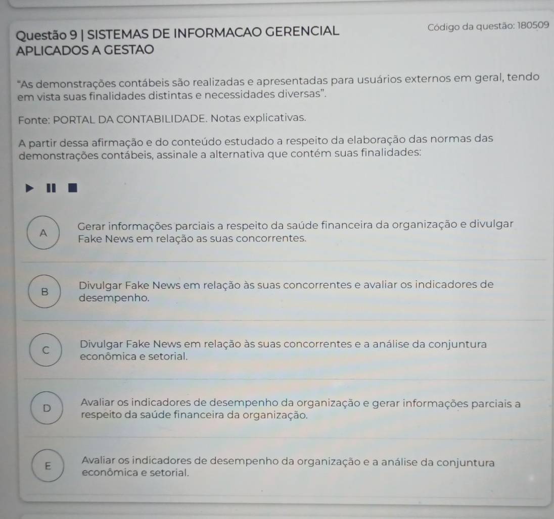 SISTEMAS DE INFORMACAO GERENCIAL Código da questão: 180509
APLICADOS A GESTAO
"As demonstrações contábeis são realizadas e apresentadas para usuários externos em geral, tendo
em vista suas finalidades distintas e necessidades diversas'.
Fonte: PORTAL DA CONTABILIDADE. Notas explicativas.
A partir dessa afirmação e do conteúdo estudado a respeito da elaboração das normas das
demonstrações contábeis, assinale a alternativa que contém suas finalidades:
I
A Gerar informações parciais a respeito da saúde financeira da organização e divulgar
Fake News em relação as suas concorrentes.
Divulgar Fake News em relação às suas concorrentes e avaliar os indicadores de
B desempenho.
C Divulgar Fake News em relação às suas concorrentes e a análise da conjuntura
econômica e setorial.
Avaliar os indicadores de desempenho da organização e gerar informações parciais a
D respeito da saúde financeira da organização.
E Avaliar os indicadores de desempenho da organização e a análise da conjuntura
econômica e setorial.