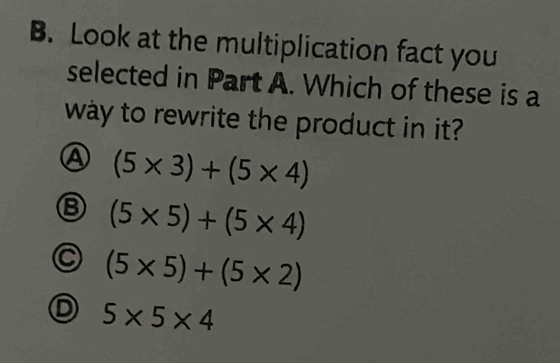 Look at the multiplication fact you
selected in Part A. Which of these is a
way to rewrite the product in it?
④ (5* 3)+(5* 4)
⑧ (5* 5)+(5* 4)
C (5* 5)+(5* 2)
D 5* 5* 4