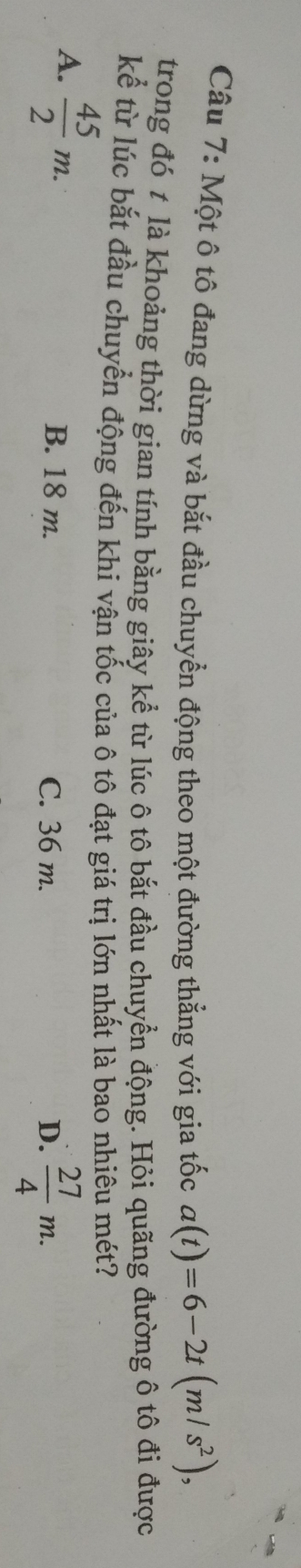 Một ô tô đang dừng và bắt đầu chuyển động theo một đường thẳng với gia tốc a(t)=6-2t(m/s^2), 
trong đó t là khoảng thời gian tính bằng giây kể từ lúc ô tô bắt đầu chuyển động. Hỏi quãng đường ô tô đi được
kể từ lúc bắt đầu chuyển động đến khi vận tốc của ô tô đạt giá trị lớn nhất là bao nhiêu mét?
A.  45/2 m. B. 18 m. C. 36 m. D.  27/4 m.