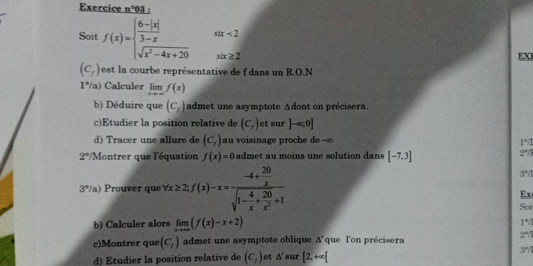 Exercice n°03. 
Soit f(x)=beginarrayl  (6-|x|)/3-x six<2 sqrt(x^2-4x+20)six≥ 2endarray.
EX
(C_f) est la courbe représentative de f dans un R.O.N
1°/a) Calculer limlimits _xto -∈fty f(x)
b) Déduire que (C_f) admet une asymptote Δdont on précisera. 
c)Etudier la position relative de (C_f) et sur ]-∈fty ;0]
d) Tracer une allure de (C_f) au voisinage proche de --∞
1°/I
2° Montrer que l'équation f(x)=0 admet au moins une solution dans [-7,3]
2°/
3°/ a) Prouver que forall x≥ 2;f(x)-x=frac -4+ 20/x sqrt(1-frac 4)x+ 20/x^2 +1
3°/1
Ex 
Soi 
b) Calculer alors limlimits _xto +∈fty (f(x)-x+2)
1°/
2°/1
c)Montrer que (C_f) admet une asymptote oblique △ ' que l'on précisera 
d) Étudier la position relative de (C_f) et △ ' sur [2,+∈fty [
3°/1