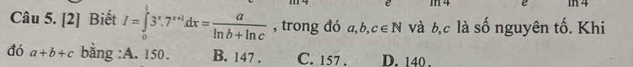 In 4 é In 4
Câu 5. [2] Biết I=∈tlimits _0^(13^x).7^(x+1)dx= a/ln b+ln c  , trong đó a, b, c∈ N và b, c là số nguyên tố. Khi
đó a+b+c bằng :A. 150. B. 147. C. 157. D. 140.