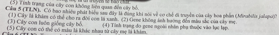 hệ là i truyen tế bảo chất.
(5) Tính trang của cây con không liên quan đến cây bố.
Câu 5 (TLN). Có bao nhiều phát biểu sau đây là đúng khi nói về cơ chế di truyền của cây hoa phần (Mirabilis jalapa)?
(1) Cây lá khảm có thể cho ra đời con lá xanh. (2) Gene không ảnh hưởng đến màu sắc của cây mẹ.
(3) Cây con luôn giống cây bố. (4) Tính trạng do gene ngoài nhân phụ thuộc vào lục lạp.
(5) Cây con có thể có màu lá khác nhau từ cây mẹ lá khảm.
Câ