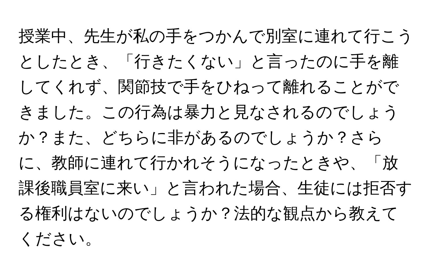 授業中、先生が私の手をつかんで別室に連れて行こうとしたとき、「行きたくない」と言ったのに手を離してくれず、関節技で手をひねって離れることができました。この行為は暴力と見なされるのでしょうか？また、どちらに非があるのでしょうか？さらに、教師に連れて行かれそうになったときや、「放課後職員室に来い」と言われた場合、生徒には拒否する権利はないのでしょうか？法的な観点から教えてください。