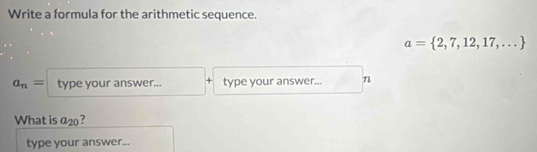 Write a formula for the arithmetic sequence.
a= 2,7,12,17,...
a_n= type your answer... + type your answer... n 
What is a_20 2 
type your answer...