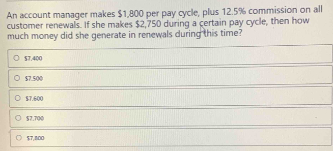 An account manager makes $1,800 per pay cycle, plus 12.5% commission on all
customer renewals. If she makes $2,750 during a certain pay cycle, then how
much money did she generate in renewals during this time?
$7,400
$7,500
$7,600
$7,700
$7,800