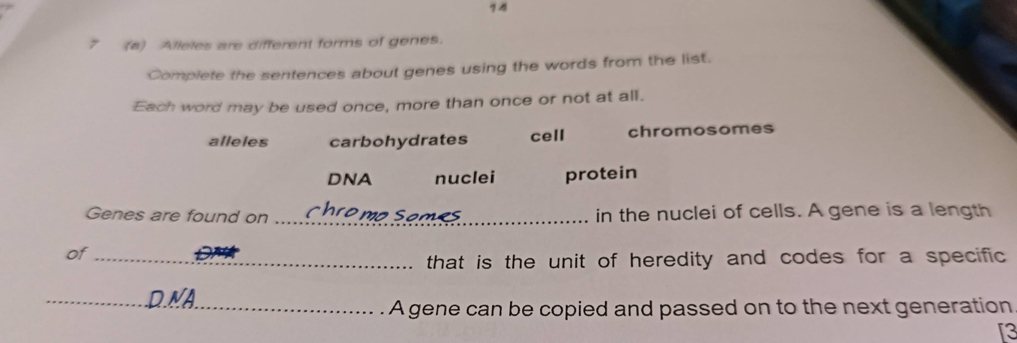 74 
7 (a) Alleles are different forms of genes. 
Complete the sentences about genes using the words from the list. 
Each word may be used once, more than once or not at all. 
alleles carbohydrates cell chromosomes 
DNA nuclei protein 
Genes are found on _in the nuclei of cells. A gene is a length 
of_ 
that is the unit of heredity and codes for a specific . 
_D.NA 
_A gene can be copied and passed on to the next generation 
[3