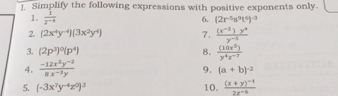 ]. Simplify the following expressions with positive exponents only.
1.  1/2^(-4)  6. (2r^(-5)s^9t^6)^-3
2. (2x^4y^(-4))(3x^2y^4) 7.  ((x^(-2))y^4)/y^(-5) 
3. (2p^3)^0(p^4) 8.  (10x^5)/y^4z^(-7) 
4.  (-12x^5y^(-2))/8x^(-3)y 
9. (a+b)^-2
5. (-3x^7y^(-4)z^0)^3 10. frac (x+y)^-12z^(-6)