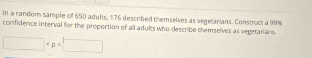 In a random sample of 650 adults, 176 described themselves as vegetarians. Construct a 99%
confidence interval for the proportion of all adults who describe themselves as vegetarians.
□