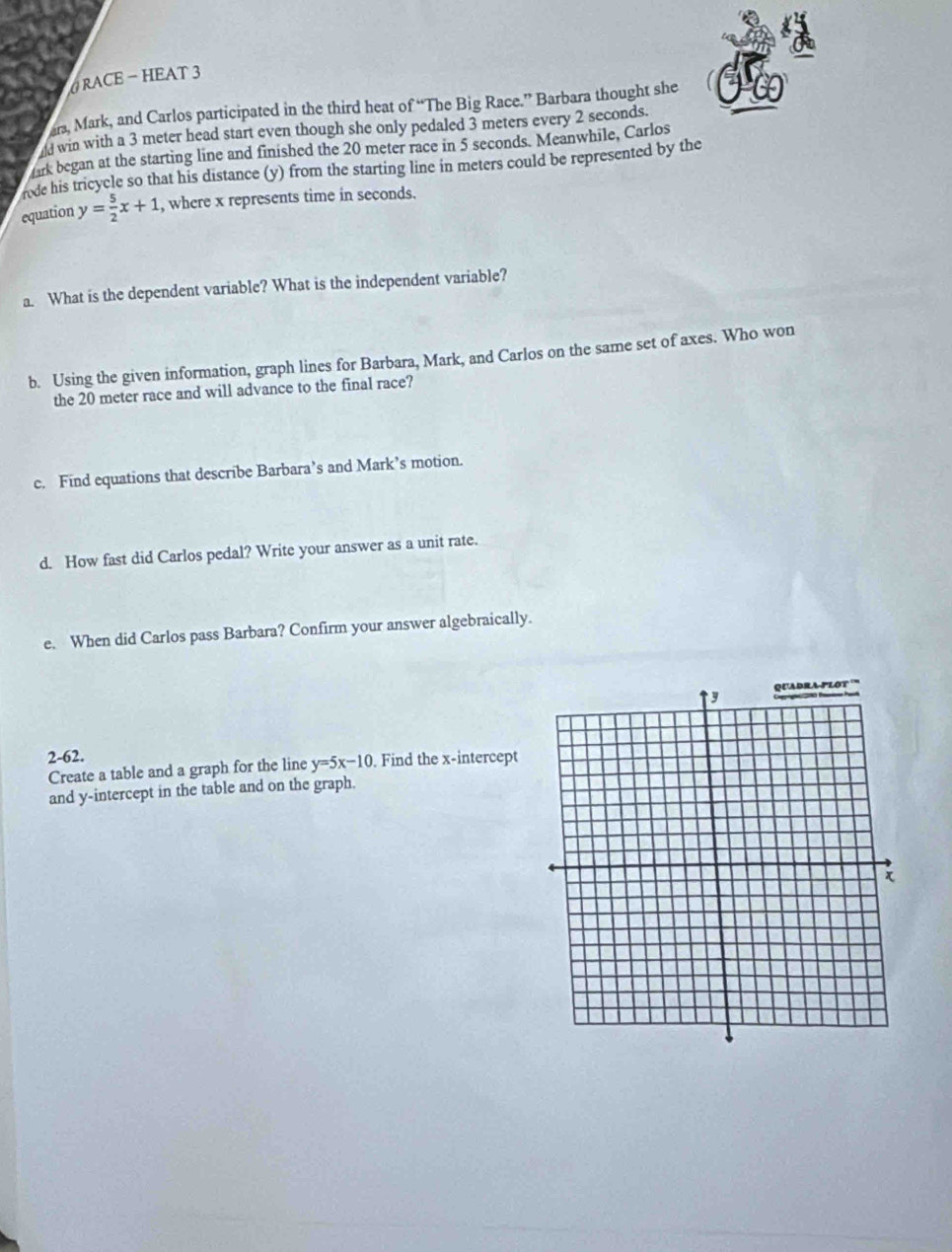 6RACE - HEAT 3
ars, Mark, and Carlos participated in the third heat of “The Big Race.” Barbara thought she
ld win with a 3 meter head start even though she only pedaled 3 meters every 2 seconds.
ark began at the starting line and finished the 20 meter race in 5 seconds. Meanwhile, Carlos
rode his tricycle so that his distance (y) from the starting line in meters could be represented by the
equation y= 5/2 x+1 , where x represents time in seconds.
a. What is the dependent variable? What is the independent variable?
b. Using the given information, graph lines for Barbara, Mark, and Carlos on the same set of axes. Who won
the 20 meter race and will advance to the final race?
c. Find equations that describe Barbara’s and Mark’s motion.
d. How fast did Carlos pedal? Write your answer as a unit rate.
e. When did Carlos pass Barbara? Confirm your answer algebraically.
2-62.
Create a table and a graph for the line y=5x-10. Find the x-intercept
and y-intercept in the table and on the graph.